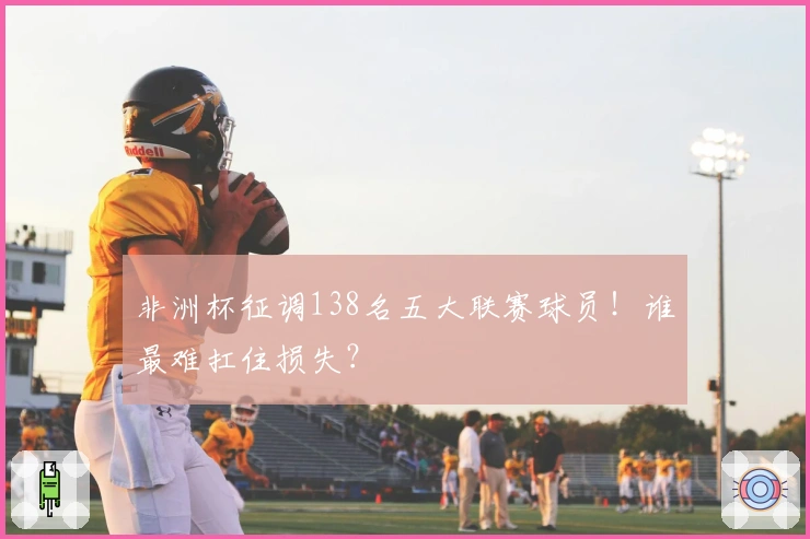 非洲杯征调138名五大联赛球员！谁最难扛住损失？