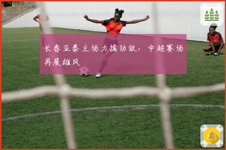 长春亚泰主场力擒劲敌，中超赛场再展雄风