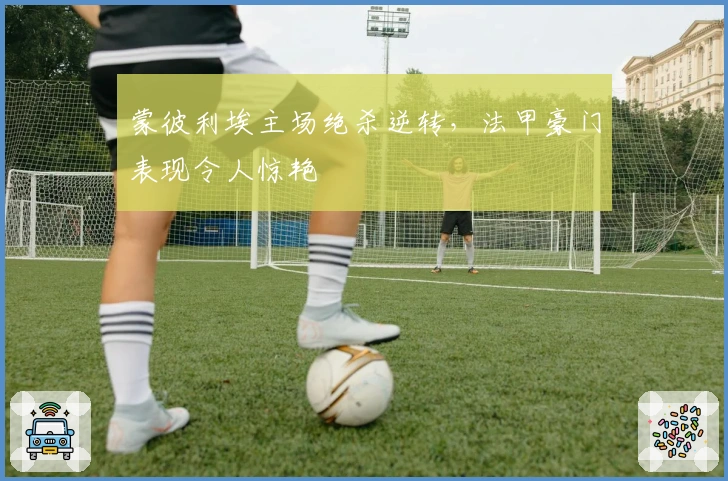 蒙彼利埃主场绝杀逆转，法甲豪门表现令人惊艳