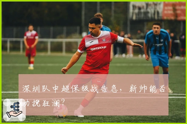 深圳队中超保级战告急，新帅能否力挽狂澜？