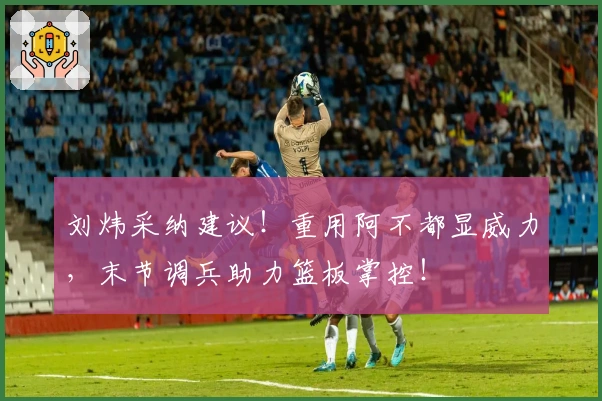 刘炜采纳建议！重用阿不都显威力，末节调兵助力篮板掌控！