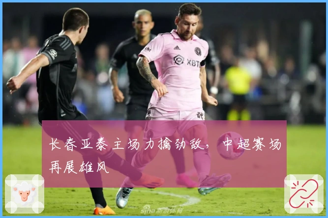 长春亚泰主场力擒劲敌，中超赛场再展雄风