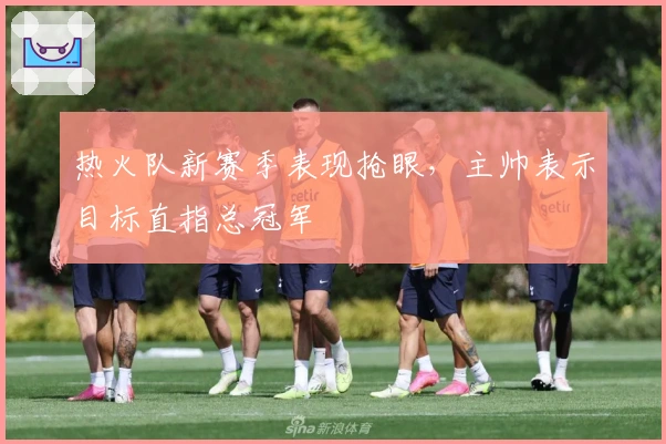 热火队新赛季表现抢眼，主帅表示目标直指总冠军
