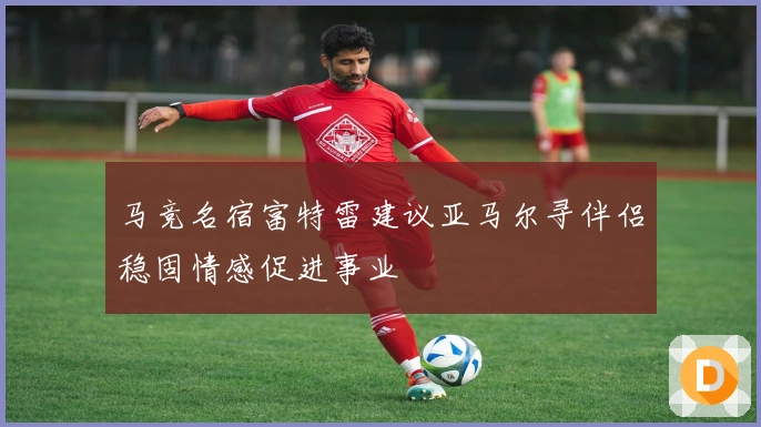马竞名宿富特雷建议亚马尔寻伴侣稳固情感促进事业