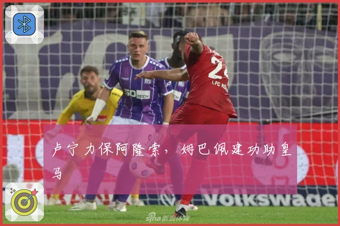 卢宁力保阿隆索，姆巴佩建功助皇马