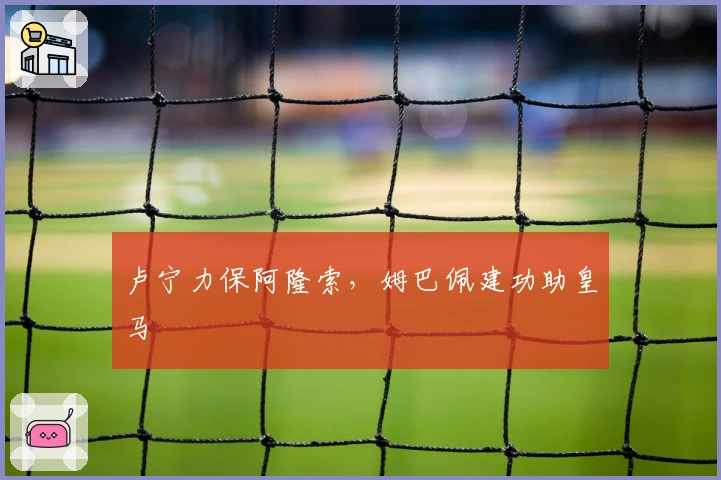 卢宁力保阿隆索，姆巴佩建功助皇马