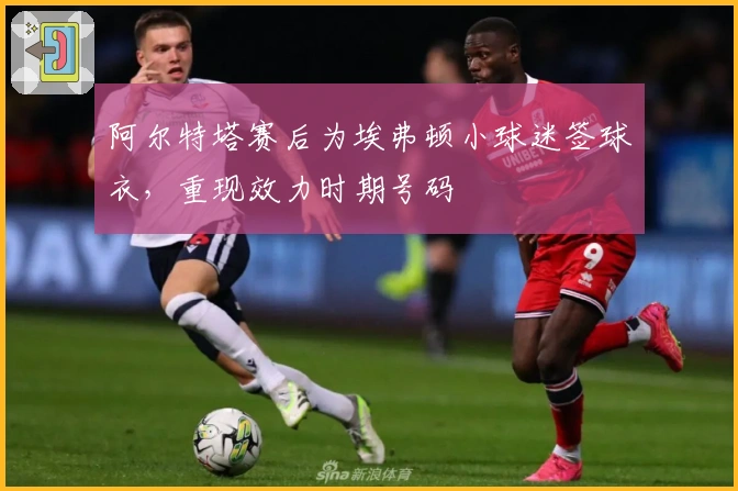 阿尔特塔赛后为埃弗顿小球迷签球衣,重现效力时期号码