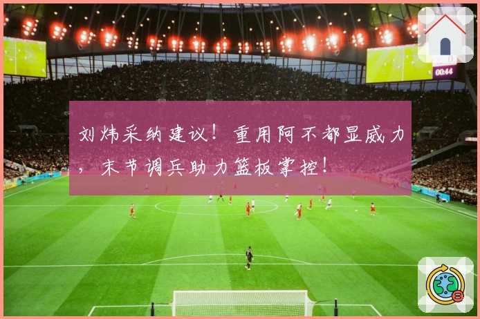 刘炜采纳建议！重用阿不都显威力，末节调兵助力篮板掌控！