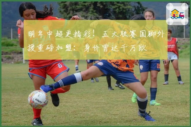 明年中超更精彩！五大联赛国脚外援重磅加盟：身价曾达千万欧